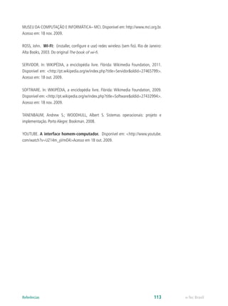 MUSEU DA COMPUTAÇÃO E INFORMÁTICA– MCI. Disponível em: http://www.mci.org.br.
Acesso em: 18 nov. 2009.
ROSS, John. WI-FI: (installer, configure e use) redes wireless (sem fio). Rio de Janeiro:
Alta Books, 2003. Do original The book of wi-fi.
SERVIDOR. In: WIKIPÉDIA, a enciclopédia livre. Flórida: Wikimedia Foundation, 2011.
Disponível em: <http://pt.wikipedia.org/w/index.php?title=Servidor&oldid=27465799>.
Acesso em: 18 out. 2009.
SOFTWARE. In: WIKIPÉDIA, a enciclopédia livre. Flórida: Wikimedia Foundation, 2009.
Disponível em: <http://pt.wikipedia.org/w/index.php?title=Software&oldid=27432994>.
Acesso em: 18 nov. 2009.
TANENBAUM, Andrew S.; WOODHULL, Albert S. Sistemas operacionais: projeto e
implementação. Porto Alegre: Bookman. 2008.
YOUTUBE. A interface homem-computador. Disponível em: <http://www.youtube.
com/watch?v=UZ14m_yVmO4>Acesso em 18 out. 2009.
e-Tec Brasil113Referências
 