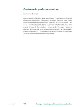 Currículo da professora-autora
Janaina Silva de Souza
Atua na área de Informática desde seus 15 anos. É especialista em Desenvol-
vimento de Sistemas para Web usando Tecnologia Java (CEFET-AM, 2009),
especialista em Metodologia do Ensino Superior (CIESA) e bacharel em Ciên-
cia da Computação (ULBRA, 2002). Atualmente trabalha na SEMTEC, como
analista de Redes de Computadores e Segurança da Informação – Telecomu-
nicações, desenvolvendo vários projetos na área de Redes de Computadores
(Prefeitura de Manaus). É professora no CIESA nas disciplinas de Inteligência
Artificial, Sistemas Operacionais e Compiladores.
Montagem e Manutenção de Microcomputadores e Servidorese-Tec Brasil 114
 