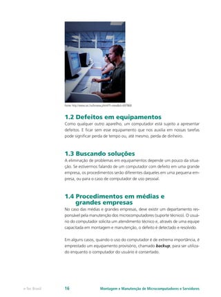Fonte: http://www.sxc.hu/browse.phtml?f=view&id=697868
1.2 Defeitos em equipamentos
Como qualquer outro aparelho, um computador está sujeito a apresentar
defeitos. E ficar sem esse equipamento que nos auxilia em nossas tarefas
pode significar perda de tempo ou, até mesmo, perda de dinheiro.
1.3 Buscando soluções
A eliminação de problemas em equipamentos depende um pouco da situa-
ção. Se estivermos falando de um computador com defeito em uma grande
empresa, os procedimentos serão diferentes daqueles em uma pequena em-
presa, ou para o caso de computador de uso pessoal.
1.4 Procedimentos em médias e
grandes empresas
No caso das médias e grandes empresas, deve existir um departamento res-
ponsável pela manutenção dos microcomputadores (suporte técnico). O usuá-
rio do computador solicita um atendimento técnico e, através de uma equipe
capacitada em montagem e manutenção, o defeito é detectado e resolvido.
Em alguns casos, quando o uso do computador é de extrema importância, é
emprestado um equipamento provisório, chamado backup, para ser utiliza-
do enquanto o computador do usuário é consertado.
Montagem e Manutenção de Microcomputadores e Servidorese-Tec Brasil 16
 