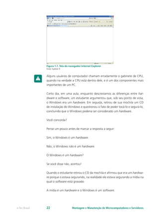 Figura 1.7. Tela do navegador Internet Explorer
Fonte: Explorer 9
Alguns usuários de computador chamam erradamente o gabinete de CPU,
quando na verdade a CPU está dentro dele, e é um dos componentes mais
importantes de um PC.
Certo dia, em uma aula, enquanto descrevíamos as diferenças entre har-
dware e software, um estudante argumentou que, sob seu ponto de vista,
o Windows era um hardware. Em seguida, retirou de sua mochila um CD
de instalação do Windows e questionou o fato de poder tocá-lo e segurá-lo,
concluindo que o Windows poderia ser considerado um hardware.
Você concorda?
Pense um pouco antes de marcar a resposta a seguir:
Sim, o Windows é um hardware.
Não, o Windows não é um hardware.
O Windows é um hardware?
Se você disse não, acertou!
Quando o estudante retirou o CD da mochila e afirmou que era um hardwa-
re porque o estava segurando, na realidade ele estava segurando a mídia na
qual o software está gravado.
A mídia é um hardware e o Windows é um software.
Montagem e Manutenção de Microcomputadores e Servidorese-Tec Brasil 22
 
