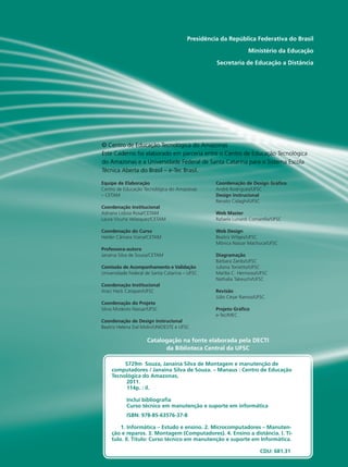 Presidência da República Federativa do Brasil
Ministério da Educação
Secretaria de Educação a Distância
Equipe de Elaboração
Centro de Educação Tecnológica do Amazonas
– CETAM
Coordenação Institucional
Adriana Lisboa Rosa/CETAM
Laura Vicuña Velasquez/CETAM
Coordenação do Curso
Helder Câmara Viana/CETAM
Professora-autora
Janaina Silva de Souza/CETAM
Comissão de Acompanhamento e Validação
Universidade Federal de Santa Catarina – UFSC
Coordenação Institucional
Araci Hack Catapan/UFSC
Coordenação do Projeto
Silvia Modesto Nassar/UFSC
Coordenação de Design Instrucional
Beatriz Helena Dal Molin/UNIOESTE e UFSC
Coordenação de Design Gráfico
André Rodrigues/UFSC
Design Instrucional
Renato Cislaghi/UFSC
Web Master
Rafaela Lunardi Comarella/UFSC
Web Design
Beatriz Wilges/UFSC
Mônica Nassar Machuca/UFSC
Diagramação
Bárbara Zardo/UFSC
Juliana Tonietto/UFSC
Marília C. Hermoso/UFSC
Nathalia Takeuchi/UFSC
Revisão
Júlio César Ramos/UFSC
Projeto Gráfico
e-Tec/MEC
Catalogação na fonte elaborada pela DECTI
da Biblioteca Central da UFSC
© Centro de Educação Tecnológica do Amazonas
Este Caderno foi elaborado em parceria entre o Centro de Educação Tecnológica
do Amazonas e a Universidade Federal de Santa Catarina para o Sistema Escola
Técnica Aberta do Brasil – e-Tec Brasil.
S729m Souza, Janaina Silva de Montagem e manutenção de
computadores / Janaina Silva de Souza. – Manaus : Centro de Educação
Tecnológica do Amazonas,
2011.
114p. : il.
Inclui bibliografia
Curso técnico em manutenção e suporte em informática
ISBN: 978-85-63576-37-8
1. Informática – Estudo e ensino. 2. Microcomputadores – Manuten-
ção e reparos. 3. Montagem (Computadores). 4. Ensino a distância. I. Tí-
tulo. II. Título: Curso técnico em manutenção e suporte em Informática.
CDU: 681.31
 