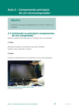 e-Tec Brasil
Aula 3 – Componentes principais
de um microcomputador
Objetivo
Conhecer os principais componentes de um micro e realizar sua
instalação.
3.1 Instalando os principais componentes
de um computador
Observe a sequência de passos para a montagem de um computador.
1º Passo
Identifique e separe os componentes que serão instalados
(teclado, mouse, gabinete e monitor).
2º passo
Coloque os componentes em uma estante ou numa mesa apropriada.
Figura 3.1: Colocando o monitor sobre a mesa
Fonte: Fotografia do acervo da autora
e-Tec BrasilAula 3 – Componentes principais de um microcomputador 31
 