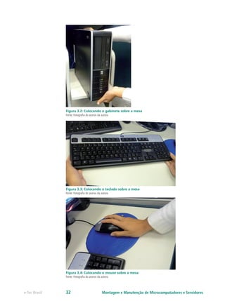 Figura 3.2: Colocando o gabinete sobre a mesa
Fonte: Fotografia do acervo da autora
Figura 3.3: Colocando o teclado sobre a mesa
Fonte: Fotografia do acervo da autora
Figura 3.4: Colocando o mouse sobre a mesa
Fonte: Fotografia do acervo da autora
Montagem e Manutenção de Microcomputadores e Servidorese-Tec Brasil 32
 