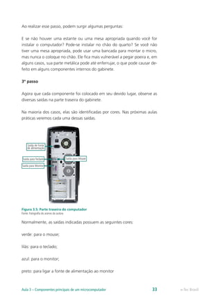 Ao realizar esse passo, podem surgir algumas perguntas:
E se não houver uma estante ou uma mesa apropriada quando você for
instalar o computador? Pode-se instalar no chão do quarto? Se você não
tiver uma mesa apropriada, pode usar uma bancada para montar o micro,
mas nunca o coloque no chão. Ele fica mais vulnerável a pegar poeira e, em
alguns casos, sua parte metálica pode até enferrujar, o que pode causar de-
feito em alguns componentes internos do gabinete.
3º passo
Agora que cada componente foi colocado em seu devido lugar, observe as
diversas saídas na parte traseira do gabinete.
Na maioria dos casos, elas são identificadas por cores. Nas próximas aulas
práticas veremos cada uma dessas saídas.
Saída de Fonte
de alimentação
Saída para MouseSaída para Teclado
Saída para Monitor
Figura 3.5: Parte traseira do computador
Fonte: Fotografia do acervo da autora
Normalmente, as saídas indicadas possuem as seguintes cores:
verde: para o mouse;
lilás: para o teclado;
azul: para o monitor;
preto: para ligar a fonte de alimentação ao monitor
e-Tec BrasilAula 3 – Componentes principais de um microcomputador 33
 