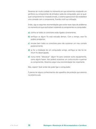 Devemos ter muito cuidado no momento em que estivermos instalando um
periférico ou componentes de entrada e saída do computador, pois se qual-
quer componente for instalado errado, o sistema operacional não estabelece
uma conexão com o componente, ficando inútil sua utilização.
Então, siga as seguintes recomendações para evitar esses tipos de problemas
no momento em que você estiver instalando os componentes no computador:
a)	 confira se todos os conectores estão ligados corretamente;
b)	 verifique se algum fio está esticado demais. Com o tempo, esse fio
poderá arrebentar;
c)	 encaixe bem todos os conectores para não ocasionar um mau contato
posteriormente;
d)	 se for a instalação de um computador antigo, verifique se não há ne-
nhum fio desencapado;
e)	 nunca tente “descascar” algum fio para conectar outro equipamento,
como alguns fazem. Isso poderá ocasionar um curto-circuito e queimar
os componentes. Devemos seguir essa recomendação tão importante.
Mas, espere! Você ainda não pode ligar o computador.
É preciso ter alguns conhecimentos dos aparelhos de proteção que veremos
na próxima aula.
Montagem e Manutenção de Microcomputadores e Servidorese-Tec Brasil 38
 
