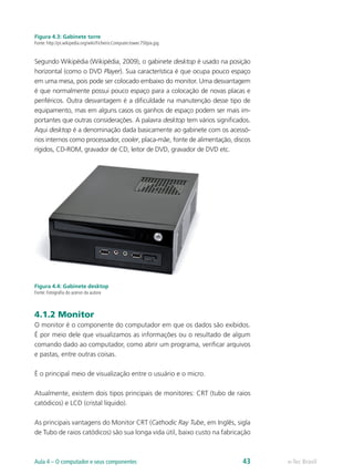 Figura 4.3: Gabinete torre
Fonte: http://pt.wikipedia.org/wiki/Ficheiro:Computer.tower.750pix.jpg
Segundo Wikipédia (Wikipédia, 2009), o gabinete desktop é usado na posição
horizontal (como o DVD Player). Sua característica é que ocupa pouco espaço
em uma mesa, pois pode ser colocado embaixo do monitor. Uma desvantagem
é que normalmente possui pouco espaço para a colocação de novas placas e
periféricos. Outra desvantagem é a dificuldade na manutenção desse tipo de
equipamento, mas em alguns casos os ganhos de espaço podem ser mais im-
portantes que outras considerações. A palavra desktop tem vários significados.
Aqui desktop é a denominação dada basicamente ao gabinete com os acessó-
rios internos como processador, cooler, placa-mãe, fonte de alimentação, discos
rígidos, CD-ROM, gravador de CD, leitor de DVD, gravador de DVD etc.
Figura 4.4: Gabinete desktop
Fonte: Fotografia do acervo da autora
4.1.2 Monitor
O monitor é o componente do computador em que os dados são exibidos.
É por meio dele que visualizamos as informações ou o resultado de algum
comando dado ao computador, como abrir um programa, verificar arquivos
e pastas, entre outras coisas.
É o principal meio de visualização entre o usuário e o micro.
Atualmente, existem dois tipos principais de monitores: CRT (tubo de raios
catódicos) e LCD (cristal líquido).
As principais vantagens do Monitor CRT (Cathodic Ray Tube, em Inglês, sigla
de Tubo de raios catódicos) são sua longa vida útil, baixo custo na fabricação
e-Tec BrasilAula 4 – O computador e seus componentes 43
 