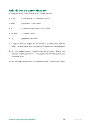 Atividades de aprendizagem
1.	 Relacione a segunda coluna de acordo com a primeira.
1. ROM ( ) Unidade Central de Processamento
2. RAM ( ) Hard disk – Disco rígido
3. HD ( ) Memória preestabelecida de fábrica
4. Zip drive ( ) Memória volátil
5. CPU ( ) Memória secundária
2.	 Coloque a definição própria em um resumo de 20 linhas sobre memória
ROM e memória RAM e poste no Ambiente Virtual de Ensino-aprendizagem.
3.	 Os computadores pessoais estão em processo de evolução. Realize con-
sultas em páginas da internet ou livros e apresente a linha evolutiva deles
até os dias atuais.
Poste o resultado da pesquisa no Ambiente Virtual de Ensino-aprendizagem.
e-Tec BrasilAula 4 – O computador e seus componentes 51
 