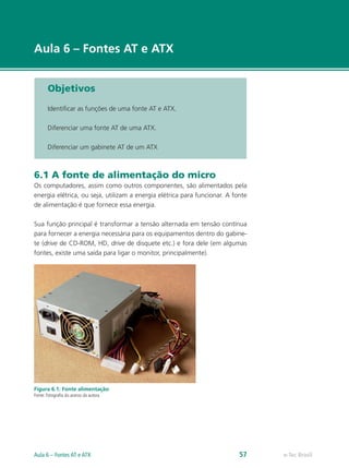 e-Tec Brasil
Aula 6 – Fontes AT e ATX
Objetivos
Identificar as funções de uma fonte AT e ATX.
Diferenciar uma fonte AT de uma ATX.
Diferenciar um gabinete AT de um ATX
6.1 A fonte de alimentação do micro
Os computadores, assim como outros componentes, são alimentados pela
energia elétrica, ou seja, utilizam a energia elétrica para funcionar. A fonte
de alimentação é que fornece essa energia.
Sua função principal é transformar a tensão alternada em tensão contínua
para fornecer a energia necessária para os equipamentos dentro do gabine-
te (drive de CD-ROM, HD, drive de disquete etc.) e fora dele (em algumas
fontes, existe uma saída para ligar o monitor, principalmente).
Figura 6.1: Fonte alimentação
Fonte: Fotografia do acervo da autora
e-Tec BrasilAula 6 – Fontes AT e ATX 57
 