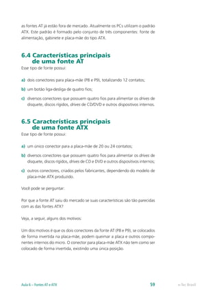 as fontes AT já estão fora de mercado. Atualmente os PCs utilizam o padrão
ATX. Este padrão é formado pelo conjunto de três componentes: fonte de
alimentação, gabinete e placa-mãe do tipo ATX.
6.4 Características principais
de uma fonte AT
Esse tipo de fonte possui:
a)	 dois conectores para placa-mãe (P8 e P9), totalizando 12 contatos;
b)	 um botão liga-desliga de quatro fios;
c)	 diversos conectores que possuem quatro fios para alimentar os drives de
disquete, discos rígidos, drives de CD/DVD e outros dispositivos internos.
6.5 Características principais
de uma fonte ATX
Esse tipo de fonte possui:
a)	 um único conector para a placa-mãe de 20 ou 24 contatos;
b)	 diversos conectores que possuem quatro fios para alimentar os drives de
disquete, discos rígidos, drives de CD e DVD e outros dispositivos internos;
c)	 outros conectores, criados pelos fabricantes, dependendo do modelo de
placa-mãe ATX produzido.
Você pode se perguntar:
Por que a fonte AT saiu do mercado se suas características são tão parecidas
com as das fontes ATX?
Veja, a seguir, alguns dos motivos:
Um dos motivos é que os dois conectores da fonte AT (P8 e P9), se colocados
de forma invertida na placa-mãe, podem queimar a placa e outros compo-
nentes internos do micro. O conector para placa-mãe ATX não tem como ser
colocado de forma invertida, existindo uma única posição.
e-Tec BrasilAula 6 – Fontes AT e ATX 59
 