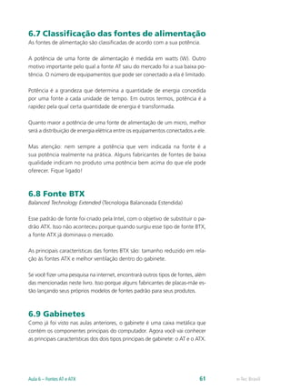 6.7 Classificação das fontes de alimentação
As fontes de alimentação são classificadas de acordo com a sua potência.
A potência de uma fonte de alimentação é medida em watts (W). Outro
motivo importante pelo qual a fonte AT saiu do mercado foi a sua baixa po-
tência. O número de equipamentos que pode ser conectado a ela é limitado.
Potência é a grandeza que determina a quantidade de energia concedida
por uma fonte a cada unidade de tempo. Em outros termos, potência é a
rapidez pela qual certa quantidade de energia é transformada.
Quanto maior a potência de uma fonte de alimentação de um micro, melhor
será a distribuição de energia elétrica entre os equipamentos conectados a ele.
Mas atenção: nem sempre a potência que vem indicada na fonte é a
sua potência realmente na prática. Alguns fabricantes de fontes de baixa
qualidade indicam no produto uma potência bem acima do que ele pode
oferecer. Fique ligado!
6.8 Fonte BTX
Balanced Technology Extended (Tecnologia Balanceada Estendida)
Esse padrão de fonte foi criado pela Intel, com o objetivo de substituir o pa-
drão ATX. Isso não aconteceu porque quando surgiu esse tipo de fonte BTX,
a fonte ATX já dominava o mercado.
As principais características das fontes BTX são: tamanho reduzido em rela-
ção às fontes ATX e melhor ventilação dentro do gabinete.
Se você fizer uma pesquisa na internet, encontrará outros tipos de fontes, além
das mencionadas neste livro. Isso porque alguns fabricantes de placas-mãe es-
tão lançando seus próprios modelos de fontes padrão para seus produtos.
6.9 Gabinetes
Como já foi visto nas aulas anteriores, o gabinete é uma caixa metálica que
contém os componentes principais do computador. Agora você vai conhecer
as principais características dos dois tipos principais de gabinete: o AT e o ATX.
e-Tec BrasilAula 6 – Fontes AT e ATX 61
 
