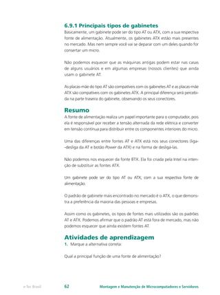 6.9.1 Principais tipos de gabinetes
Basicamente, um gabinete pode ser do tipo AT ou ATX, com a sua respectiva
fonte de alimentação. Atualmente, os gabinetes ATX estão mais presentes
no mercado. Mas nem sempre você vai se deparar com um deles quando for
consertar um micro.
Não podemos esquecer que as máquinas antigas podem estar nas casas
de alguns usuários e em algumas empresas (nossos clientes) que ainda
usam o gabinete AT.
As placas-mãe do tipo AT são compatíveis com os gabinetes AT e as placas-mãe
ATX são compatíveis com os gabinetes ATX. A principal diferença será percebi-
da na parte traseira do gabinete, observando os seus conectores.
Resumo
A fonte de alimentação realiza um papel importante para o computador, pois
ela é responsável por receber a tensão alternada da rede elétrica e converter
em tensão contínua para distribuir entre os componentes interiores do micro.
Uma das diferenças entre fontes AT e ATX está nos seus conectores (liga-
-desliga da AT e botão Power da ATX) e na forma de desligá-las.
Não podemos nos esquecer da fonte BTX. Ela foi criada pela Intel na inten-
ção de substituir as fontes ATX.
Um gabinete pode ser do tipo AT ou ATX, com a sua respectiva fonte de
alimentação.
O padrão de gabinete mais encontrado no mercado é o ATX, o que demons-
tra a preferência da maioria das pessoas e empresas.
Assim como os gabinetes, os tipos de fontes mais utilizados são os padrões
AT e ATX. Podemos aﬁrmar que o padrão AT está fora de mercado, mas não
podemos esquecer que ainda existem fontes AT.
Atividades de aprendizagem
1.	 Marque a alternativa correta:
Qual a principal função de uma fonte de alimentação?
Montagem e Manutenção de Microcomputadores e Servidorese-Tec Brasil 62
 