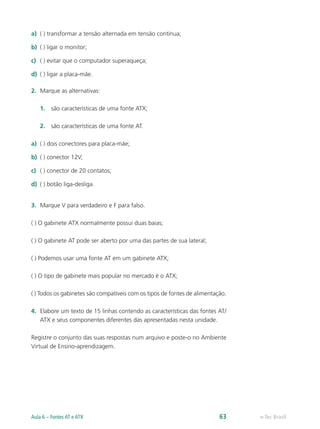a)	 ( ) transformar a tensão alternada em tensão contínua;
b)	 ( ) ligar o monitor;
c)	 ( ) evitar que o computador superaqueça;
d)	 ( ) ligar a placa-mãe.
2.	 Marque as alternativas:
	1.	são características de uma fonte ATX;
	2.	são características de uma fonte AT.
a)	 ( ) dois conectores para placa-mãe;
b)	 ( ) conector 12V;
c)	 ( ) conector de 20 contatos;
d)	 ( ) botão liga-desliga.
3.	 Marque V para verdadeiro e F para falso.
( ) O gabinete ATX normalmente possui duas baias;
( ) O gabinete AT pode ser aberto por uma das partes de sua lateral;
( ) Podemos usar uma fonte AT em um gabinete ATX;
( ) O tipo de gabinete mais popular no mercado é o ATX;
( ) Todos os gabinetes são compatíveis com os tipos de fontes de alimentação.
4.	 Elabore um texto de 15 linhas contendo as características das fontes AT/
ATX e seus componentes diferentes das apresentadas nesta unidade.
Registre o conjunto das suas respostas num arquivo e poste-o no Ambiente
Virtual de Ensino-aprendizagem.
e-Tec BrasilAula 6 – Fontes AT e ATX 63
 