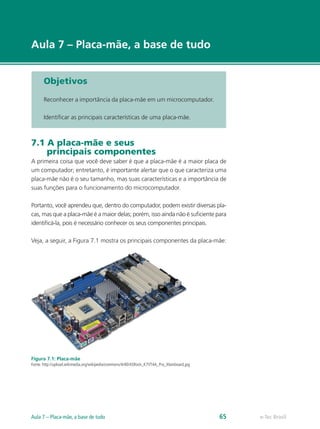 e-Tec Brasil
Aula 7 – Placa-mãe, a base de tudo
Objetivos
Reconhecer a importância da placa-mãe em um microcomputador.
Identificar as principais características de uma placa-mãe.
7.1 A placa-mãe e seus
principais componentes
A primeira coisa que você deve saber é que a placa-mãe é a maior placa de
um computador; entretanto, é importante alertar que o que caracteriza uma
placa-mãe não é o seu tamanho, mas suas características e a importância de
suas funções para o funcionamento do microcomputador.
Portanto, você aprendeu que, dentro do computador, podem existir diversas pla-
cas, mas que a placa-mãe é a maior delas; porém, isso ainda não é suficiente para
identificá-la, pois é necessário conhecer os seus componentes principais.
Veja, a seguir, a Figura 7.1 mostra os principais componentes da placa-mãe:
Figura 7.1: Placa-mãe
Fonte: http://upload.wikimedia.org/wikipedia/commons/4/40/ASRock_K7VT4A_Pro_Mainboard.jpg
e-Tec BrasilAula 7 – Placa-mãe, a base de tudo 65
 