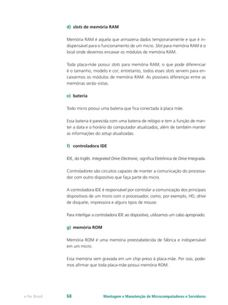 d)	 slots de memória RAM
Memória RAM é aquela que armazena dados temporariamente e que é in-
dispensável para o funcionamento de um micro. Slot para memória RAM é o
local onde devemos encaixar os módulos de memória RAM.
Toda placa-mãe possui slots para memória RAM; o que pode diferenciar
é o tamanho, modelo e cor; entretanto, todos esses slots servem para en-
caixarmos os módulos de memória RAM. As possíveis diferenças entre as
memórias serão vistas.
e)	 bateria
Todo micro possui uma bateria que fica conectada à placa mãe.
Essa bateria é parecida com uma bateria de relógio e tem a função de man-
ter a data e o horário do computador atualizados, além de também manter
as informações do setup atualizadas.
f)	 controladora IDE
IDE, do Inglês Integrated Drive Electronic, significa Eletrônica de Drive Integrada.
Controladores são circuitos capazes de manter a comunicação do processa-
dor com outro dispositivo que faça parte do micro.
A controladora IDE é responsável por controlar a comunicação dos principais
dispositivos de um micro com o processador, como, por exemplo, HD, drive
de disquete, impressora e alguns tipos de mouse.
Para interligar a controladora IDE ao dispositivo, utilizamos um cabo apropriado.
g)	 memória ROM
Memória ROM é uma memória preestabelecida de fábrica e indispensável
em um micro.
Essa memória vem gravada em um chip preso à placa-mãe. Por isso, pode-
mos afirmar que toda placa-mãe possui memória ROM.
Montagem e Manutenção de Microcomputadores e Servidorese-Tec Brasil 68
 