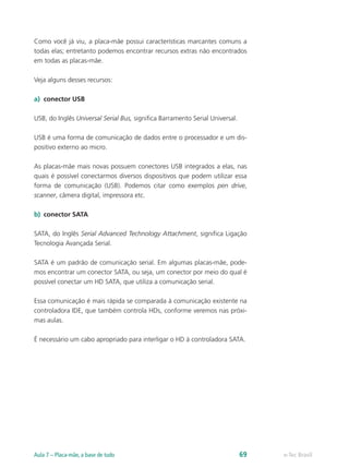 Como você já viu, a placa-mãe possui características marcantes comuns a
todas elas; entretanto podemos encontrar recursos extras não encontrados
em todas as placas-mãe.
Veja alguns desses recursos:
a)	 conector USB
USB, do Inglês Universal Serial Bus, significa Barramento Serial Universal.
USB é uma forma de comunicação de dados entre o processador e um dis-
positivo externo ao micro.
As placas-mãe mais novas possuem conectores USB integrados a elas, nas
quais é possível conectarmos diversos dispositivos que podem utilizar essa
forma de comunicação (USB). Podemos citar como exemplos pen drive,
scanner, câmera digital, impressora etc.
b)	 conector SATA
SATA, do Inglês Serial Advanced Technology Attachment, significa Ligação
Tecnologia Avançada Serial.
SATA é um padrão de comunicação serial. Em algumas placas-mãe, pode-
mos encontrar um conector SATA, ou seja, um conector por meio do qual é
possível conectar um HD SATA, que utiliza a comunicação serial.
Essa comunicação é mais rápida se comparada à comunicação existente na
controladora IDE, que também controla HDs, conforme veremos nas próxi-
mas aulas.
É necessário um cabo apropriado para interligar o HD à controladora SATA.
e-Tec BrasilAula 7 – Placa-mãe, a base de tudo 69
 
