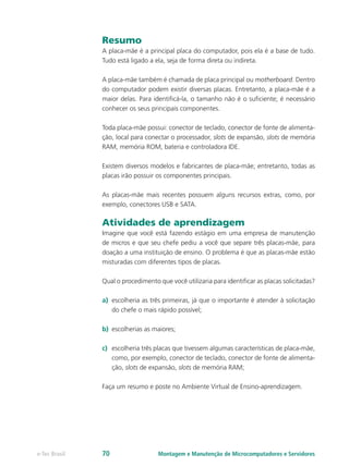 Resumo
A placa-mãe é a principal placa do computador, pois ela é a base de tudo.
Tudo está ligado a ela, seja de forma direta ou indireta.
A placa-mãe também é chamada de placa principal ou motherboard. Dentro
do computador podem existir diversas placas. Entretanto, a placa-mãe é a
maior delas. Para identiﬁcá-la, o tamanho não é o suﬁciente; é necessário
conhecer os seus principais componentes.
Toda placa-mãe possui: conector de teclado, conector de fonte de alimenta-
ção, local para conectar o processador, slots de expansão, slots de memória
RAM, memória ROM, bateria e controladora IDE.
Existem diversos modelos e fabricantes de placa-mãe; entretanto, todas as
placas irão possuir os componentes principais.
As placas-mãe mais recentes possuem alguns recursos extras, como, por
exemplo, conectores USB e SATA.
Atividades de aprendizagem
Imagine que você está fazendo estágio em uma empresa de manutenção
de micros e que seu chefe pediu a você que separe três placas-mãe, para
doação a uma instituição de ensino. O problema é que as placas-mãe estão
misturadas com diferentes tipos de placas.
Qual o procedimento que você utilizaria para identificar as placas solicitadas?
a)	 escolheria as três primeiras, já que o importante é atender à solicitação
do chefe o mais rápido possível;
b)	 escolherias as maiores;
c)	 escolheria três placas que tivessem algumas características de placa-mãe,
como, por exemplo, conector de teclado, conector de fonte de alimenta-
ção, slots de expansão, slots de memória RAM;
Faça um resumo e poste no Ambiente Virtual de Ensino-aprendizagem.
Montagem e Manutenção de Microcomputadores e Servidorese-Tec Brasil 70
 