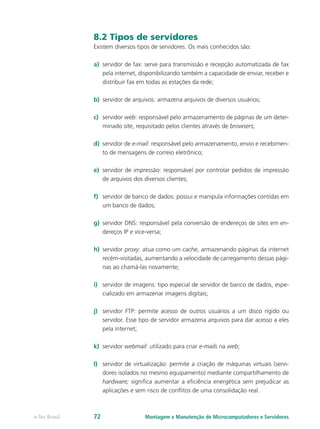 8.2 Tipos de servidores
Existem diversos tipos de servidores. Os mais conhecidos são:
a)	 servidor de fax: serve para transmissão e recepção automatizada de fax
pela internet, disponibilizando também a capacidade de enviar, receber e
distribuir fax em todas as estações da rede;
b)	 servidor de arquivos: armazena arquivos de diversos usuários;
c)	 servidor web: responsável pelo armazenamento de páginas de um deter-
minado site, requisitado pelos clientes através de browsers;
d)	 servidor de e-mail: responsável pelo armazenamento, envio e recebimen-
to de mensagens de correio eletrônico;
e)	 servidor de impressão: responsável por controlar pedidos de impressão
de arquivos dos diversos clientes;
f)	 servidor de banco de dados: possui e manipula informações contidas em
um banco de dados;
g)	 servidor DNS: responsável pela conversão de endereços de sites em en-
dereços IP e vice-versa;
h)	 servidor proxy: atua como um cache, armazenando páginas da internet
recém-visitadas, aumentando a velocidade de carregamento dessas pági-
nas ao chamá-las novamente;
i)	 servidor de imagens: tipo especial de servidor de banco de dados, espe-
cializado em armazenar imagens digitais;
j)	 servidor FTP: permite acesso de outros usuários a um disco rígido ou
servidor. Esse tipo de servidor armazena arquivos para dar acesso a eles
pela internet;
k)	 servidor webmail: utilizado para criar e-mails na web;
l)	 servidor de virtualização: permite a criação de máquinas virtuais (servi-
dores isolados no mesmo equipamento) mediante compartilhamento de
hardware; significa aumentar a eficiência energética sem prejudicar as
aplicações e sem risco de conflitos de uma consolidação real.
Montagem e Manutenção de Microcomputadores e Servidorese-Tec Brasil 72
 