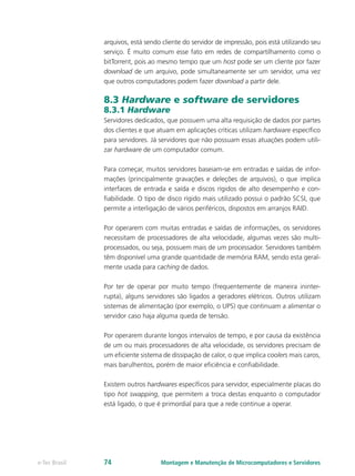 arquivos, está sendo cliente do servidor de impressão, pois está utilizando seu
serviço. É muito comum esse fato em redes de compartilhamento como o
bitTorrent, pois ao mesmo tempo que um host pode ser um cliente por fazer
download de um arquivo, pode simultaneamente ser um servidor, uma vez
que outros computadores podem fazer download a partir dele.
8.3 Hardware e software de servidores
8.3.1 Hardware
Servidores dedicados, que possuem uma alta requisição de dados por partes
dos clientes e que atuam em aplicações críticas utilizam hardware específico
para servidores. Já servidores que não possuam essas atuações podem utili-
zar hardware de um computador comum.
Para começar, muitos servidores baseiam-se em entradas e saídas de infor-
mações (principalmente gravações e deleções de arquivos), o que implica
interfaces de entrada e saída e discos rígidos de alto desempenho e con-
fiabilidade. O tipo de disco rígido mais utilizado possui o padrão SCSI, que
permite a interligação de vários periféricos, dispostos em arranjos RAID.
Por operarem com muitas entradas e saídas de informações, os servidores
necessitam de processadores de alta velocidade, algumas vezes são multi-
processados, ou seja, possuem mais de um processador. Servidores também
têm disponível uma grande quantidade de memória RAM, sendo esta geral-
mente usada para caching de dados.
Por ter de operar por muito tempo (frequentemente de maneira ininter-
rupta), alguns servidores são ligados a geradores elétricos. Outros utilizam
sistemas de alimentação (por exemplo, o UPS) que continuam a alimentar o
servidor caso haja alguma queda de tensão.
Por operarem durante longos intervalos de tempo, e por causa da existência
de um ou mais processadores de alta velocidade, os servidores precisam de
um eficiente sistema de dissipação de calor, o que implica coolers mais caros,
mais barulhentos, porém de maior eficiência e confiabilidade.
Existem outros hardwares específicos para servidor, especialmente placas do
tipo hot swapping, que permitem a troca destas enquanto o computador
está ligado, o que é primordial para que a rede continue a operar.
Montagem e Manutenção de Microcomputadores e Servidorese-Tec Brasil 74
 