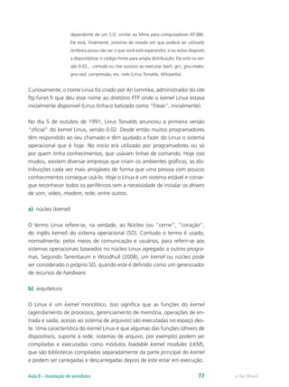 dependente de um S.O. similar ao Minix para computadores AT-386.
Ele está, finalmente, próximo do estado em que poderá ser utilizado
(embora possa não ser o que você está esperando), e eu estou disposto
a disponibilizar o código-fonte para ampla distribuição. Ele está na ver-
são 0.02... contudo eu tive sucesso ao executar bash, gcc, gnu-make,
gnu-sed, compressão, etc. nele (Linus Torvalds, Wikipedia).
Curiosamente, o nome Linux foi criado por Ari Lemmke, administrador do site
ftp.funet.fi que deu esse nome ao diretório FTP onde o kernel Linux estava
inicialmente disponível (Linus tinha-o batizado como “Freax”, inicialmente).
No dia 5 de outubro de 1991, Linus Torvalds anunciou a primeira versão
“oficial” do kernel Linux, versão 0.02. Desde então muitos programadores
têm respondido ao seu chamado e têm ajudado a fazer do Linux o sistema
operacional que é hoje. No início era utilizado por programadores ou só
por quem tinha conhecimentos, que usavam linhas de comando. Hoje isso
mudou, existem diversar empresas que criam os ambientes gráficos, as dis-
tribuições cada vez mais amigáveis de forma que uma pessoa com poucos
conhecimentos consegue usá-lo. Hoje o Linux é um sistema estável e conse-
gue reconhecer todos os periféricos sem a necessidade de instalar os drivers
de som, vídeo, modem, rede, entre outros.
a)	 núcleo (kernel)
O termo Linux refere-se, na verdade, ao Núcleo (ou “cerne”, “coração”,
do inglês kernel) do sistema operacional (SO). Contudo o termo é usado,
normalmente, pelos meios de comunicação e usuários, para referir-se aos
sistemas operacionais baseados no núcleo Linux agregado a outros progra-
mas. Segundo Tanenbaum e Woodhull (2008), um kernel ou núcleo pode
ser considerado o próprio SO, quando este é definido como um gerenciador
de recursos de hardware.
b)	 arquitetura
O Linux é um kernel monolítico. Isso significa que as funções do kernel
(agendamento de processos, gerenciamento de memória, operações de en-
trada e saída, acesso ao sistema de arquivos) são executadas no espaço des-
te. Uma característica do kernel Linux é que algumas das funções (drivers de
dispositivos, suporte à rede, sistemas de arquivo, por exemplo) podem ser
compiladas e executadas como módulos loadable kernel modules (LKM),
que são bibliotecas compiladas separadamente da parte principal do kernel
e podem ser carregadas e descarregadas depois de este estar em execução.
e-Tec BrasilAula 8 – Instalação de servidores 77
 