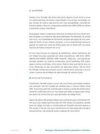 c)	 portabilidade
Embora Linus Torvalds não tenha tido como objetivo inicial tornar o Linux
um sistema portável, ele evoluiu nessa direção. Linux é hoje, na verdade, um
dos núcleos de sistema operacional com mais portabilidade, correndo em
sistemas desde o iPaq (um computador portátil) até o IBM S/390 (um denso
e altamente custoso mainframe)
De qualquer modo, é importante notar que os esforços de Linus foram tam-
bém dirigidos a um diferente tipo de portabilidade. Portabilidade, de acordo
com Linus, era a habilidade de facilmente compilar aplicações de uma varie-
dade de fontes no seu sistema; portanto, o Linux originalmente tornou-se
popular em parte por causa do esforço para que as fontes GPL ou outras
favoritas de todos corressem em Linux.
O Linux hoje funciona em dezenas de plataformas, desde mainframes até
um relógio de pulso, passando por várias arquitecturas: x86 (Intel, AMD),
x86-64 (Intel EM64T, AMD64), ARM, PowerPC, Alpha etc., com grande pe-
netração também em sistemas embarcados, como handhelds, PVR, video-
jogos e centros multimídia, entre outros. Pode se dizer que não há vírus no
Linux. Desde que se siga uma política de segurança correta, não há riscos
de infecção. Existem poucos para Linux e, mesmo assim, para que o vírus se
instale, é preciso de privilégios de administrador de sistemas (root).
d)	 termos de licenciamento
Inicialmente, Torvalds lançou o Linux sob uma licença que proibia qualquer
uso comercial. Isso foi mudado de imediato para a Licença Pública Geral
GNU. Essa licença permite a distribuição e mesmo a venda de versões possi-
velmente modificadas do Linux mas requer que todas as cópias sejam lança-
das dentro da mesma licença e acompanhadas do código-fonte.
Apesar de alguns dos programadores que contribuem para o kernel permiti-
rem que o seu código seja licenciado com GPL versão 2 ou posterior, grande
parte do código (incluído as contribuições de Torvalds) menciona apenas a
GPL versão 2. Isto faz com que o kernel como um todo esteja sob a versão 2
exclusivamente, não sendo de prever a adoção da nova GPLv3.
Montagem e Manutenção de Microcomputadores e Servidorese-Tec Brasil 78
 