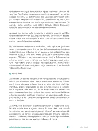 que determinam funções específicas que aquele sistema será capaz de de-
senvolver. Os aplicativos existentes em um sistema operacional, com a única
exceção do núcleo, são determinados pelo usuário do computador, como
por exemplo: interpretadores de comandos, gerenciadores de janelas, que
oferecem respectivamente uma interface para o usuário do computador, CLI
ou GUI, e outros aplicativos como editores de texto, editores de imagem,
tocadores de som, mas não necessariamente compiladores.
A maioria dos sistemas inclui ferramentas e utilitários baseados no BSD e
tipicamente usam XFree86 ou X.Org para oferecer a funcionalidade do siste-
mas de janelas X — interface gráfica. Assim como também oferecem ferra-
mentas desenvolvidas pelo projeto GNU.
No momento do desenvolvimento do Linux, vários aplicativos já vinham
sendo reunidos pelo Projeto GNU da Free Software Foundation (Fundação
Software Livre), que embarcara em um subprojeto que ainda continua para
obter um núcleo, o GNU Hurd. Porém, por causa de várias complicações,
o projeto GNU demora no desenvolvimento do Hurd, e Stallman acabou
adotando o núcleo Linux como base para distribuir os programas do projeto
GNU , não obstante diversas pessoas e instituições tiverem a mesma ideia e
assim várias distribuições começarem a surgir baseadas no núcleo desenvol-
vido inicialmente por Linus.
g)	 distribuições
Atualmente, um sistema operacional (em Portugal sistema operativo) Linux
ou GNU/Linux completo (uma “lista de distribuições de Linux ou GNU/Li-
nux”) é uma coleção de software livre (e por vezes não livres) criado por
indivíduos, grupos e organizações de todo o mundo, incluindo o núcleo Li-
nux. Companhias como a Red Hat, a SuSE, a Mandriva (união da Mandrake
com a Conectiva), bem como projetos de comunidades como o Debian ou
o Gentoo, compilam o software e fornecem um sistema completo, pronto
para instalação e uso. Patrick Volkerding também fornece uma distribuição
Linux, o Slackware.
As distribuições do Linux ou GNU/Linux começaram a receber uma popu-
laridade limitada desde a segunda metade dos anos 1990, como uma al-
ternativa livre para os sistemas operacionais Microsoft Windows e Mac OS,
principalmente por parte de pessoas acostumadas com o Unix na escola e no
trabalho. O sistema tornou-se popular no mercado de desktops e servidores,
principalmente para a web e servidores de bancos de dados.
e-Tec BrasilAula 8 – Instalação de servidores 81
 