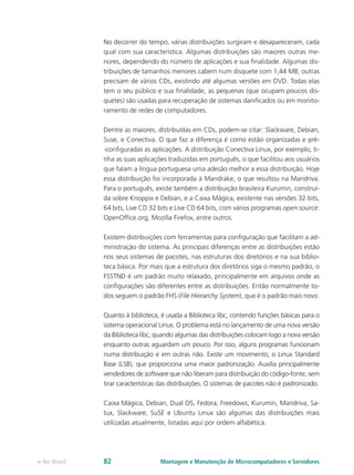 No decorrer do tempo, várias distribuições surgiram e desapareceram, cada
qual com sua característica. Algumas distribuições são maiores outras me-
nores, dependendo do número de aplicações e sua finalidade. Algumas dis-
tribuições de tamanhos menores cabem num disquete com 1,44 MB; outras
precisam de vários CDs, existindo até algumas versões em DVD. Todas elas
tem o seu público e sua finalidade; as pequenas (que ocupam poucos dis-
quetes) são usadas para recuperação de sistemas danificados ou em monito-
ramento de redes de computadores.
Dentre as maiores, distribuídas em CDs, podem-se citar: Slackware, Debian,
Suse, e Conectiva. O que faz a diferença é como estão organizadas e pré-
-configuradas as aplicações. A distribuição Conectiva Linux, por exemplo, ti-
nha as suas aplicações traduzidas em português, o que facilitou aos usuários
que falam a língua portuguesa uma adesão melhor a essa distribuição. Hoje
essa distribuição foi incorporada à Mandrake, o que resultou na Mandriva.
Para o português, existe também a distribuição brasileira Kurumin, construí-
da sobre Knoppix e Debian, e a Caixa Mágica, existente nas versões 32 bits,
64 bits, Live CD 32 bits e Live CD 64 bits, com vários programas open source:
OpenOffice.org, Mozilla Firefox, entre outros.
Existem distribuições com ferramentas para configuração que facilitam a ad-
ministração do sistema. As principais diferenças entre as distribuições estão
nos seus sistemas de pacotes, nas estruturas dos diretórios e na sua biblio-
teca básica. Por mais que a estrutura dos diretórios siga o mesmo padrão, o
FSSTND é um padrão muito relaxado, principalmente em arquivos onde as
configurações são diferentes entre as distribuições. Então normalmente to-
dos seguem o padrão FHS (File Hierarchy System), que é o padrão mais novo.
Quanto à biblioteca, é usada a Biblioteca libc, contendo funções básicas para o
sistema operacional Linux. O problema está no lançamento de uma nova versão
da Biblioteca libc, quando algumas das distribuições colocam logo a nova versão
enquanto outras aguardam um pouco. Por isso, alguns programas funcionam
numa distribuição e em outras não. Existe um movimento, o Linux Standard
Base (LSB), que proporciona uma maior padronização. Auxilia principalmente
vendedores de software que não liberam para distribuição do código-fonte, sem
tirar características das distribuições. O sistemas de pacotes não é padronizado.
Caixa Mágica, Debian, Dual OS, Fedora, Freedows, Kurumin, Mandriva, Sa-
tux, Slackware, SuSE e Ubuntu Linux são algumas das distribuições mais
utilizadas atualmente, listadas aqui por ordem alfabética.
Montagem e Manutenção de Microcomputadores e Servidorese-Tec Brasil 82
 
