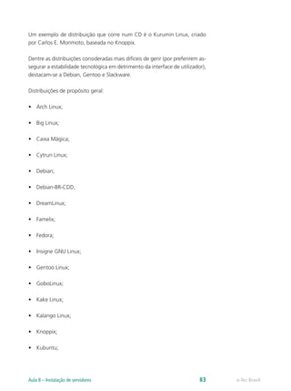 Um exemplo de distribuição que corre num CD é o Kurumin Linux, criado
por Carlos E. Morimoto, baseada no Knoppix.
Dentre as distribuições consideradas mais difíceis de gerir (por preferirem as-
segurar a estabilidade tecnológica em detrimento da interface de utilizador),
destacam-se a Debian, Gentoo e Slackware.
Distribuições de propósito geral:
•	 Arch Linux;
•	 Big Linux;
•	 Caixa Mágica;
•	 Cytrun Linux;
•	 Debian;
•	 Debian-BR-CDD;
•	 DreamLinux;
•	 Famelix;
•	 Fedora;
•	 Insigne GNU Linux;
•	 Gentoo Linux;
•	 GoboLinux;
•	 Kake Linux;
•	 Kalango Linux;
•	 Knoppix;
•	 Kubuntu;
e-Tec BrasilAula 8 – Instalação de servidores 83
 