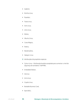 •	 GoblinX;
•	 Dizinha Linux;
•	 Poseidon;
•	 Tutoo-Linux;
•	 Arch Linux;
•	 Litrix Linux;
•	 Wolvix;
•	 Ubuntu Linux;
•	 Caixa Mágica;
•	 Fedora;
•	 MandrivaOne;
•	 Sabayon Linux.
i)	 distribuições de propósitos especiais
•	 Cytrun Linux – Distribuição brasileira projetada para aumentar o nível de
segurança de servidores / VoIP-PBX;
•	 Embedded Debian;
•	 UcLinux;
•	 Arm-Linux;
•	 Coyote Linux;
•	 Bootable Business Card;
•	 Dyne:Bolic;
Montagem e Manutenção de Microcomputadores e Servidorese-Tec Brasil 86
 