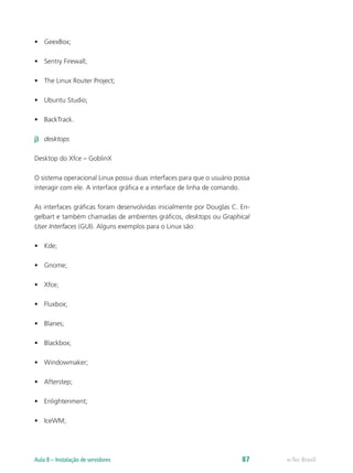 •	 GeexBox;
•	 Sentry Firewall;
•	 The Linux Router Project;
•	 Ubuntu Studio;
•	 BackTrack.
j)	 desktops
Desktop do Xfce – GoblinX
O sistema operacional Linux possui duas interfaces para que o usuário possa
interagir com ele. A interface gráfica e a interface de linha de comando.
As interfaces gráficas foram desenvolvidas inicialmente por Douglas C. En-
gelbart e também chamadas de ambientes gráficos, desktops ou Graphical
User Interfaces (GUI). Alguns exemplos para o Linux são:
•	 Kde;
•	 Gnome;
•	 Xfce;
•	 Fluxbox;
•	 Blanes;
•	 Blackbox;
•	 Windowmaker;
•	 Afterstep;
•	 Enlightenment;
•	 IceWM;
e-Tec BrasilAula 8 – Instalação de servidores 87
 