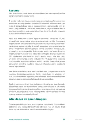 Resumo
Para entendermos o que vêm a ser os servidores, precisamos primeiramente
compreender como eles surgiram.
O servidor nada mais é que um sistema de computação que fornece serviços
a uma rede de computadores. A história dos servidores tem muito a ver com
redes de computadores, pois as redes permitiam a comunicação entre di-
versos computadores e, com o crescimento destas, surgiu a ideia de dedicar
alguns computadores para prestar algum tipo de serviço à rede, enquanto
outros utilizariam esses serviços.
Nesta aula destacaram-se vários tipos de servidores: servidor de fax, res-
ponsável pela transmissão e recepção automatizada; servidor de arquivos,
responsável em armazenar arquivos; servidor web, responsável pelo armaze-
namento de páginas; servidor de e-mail, responsável pelo armazenamento,
envio e recebimento de mensagens de correio; servidor de impressão, res-
ponsável por controlar pedidos de impressão; servidor de banco de dados,
responsável por manipular toda a base de informações de arquivos; servidor
DNS, responsável pela conversão de IPs; servidor proxy, que atua como
um cache armazenando páginas web; servidor FTP, que permite acesso de
outros usuários a um disco rígido ou servidor; servidor de virtualização, res-
ponsável em permitir a criação de máquinas virtuais (servidores isolados no
mesmo equipamento).
Vale destacar também que os servidores dedicados, que possuem uma alta
requisição de dados por partes dos clientes e que atuam em aplicações crí-
ticas utilizam hardware específico para servidores, assim com cada servidor
possui um sistema operacional adequado à sua necessidade.
Desde o começo, o núcleo Linux incluía um sistema básico para chamadas
do sistema e acesso aos dispositivos do computador. O núcleo de um sistema
operacional define entre várias operações, o gerenciamento da memória, de
processos, dos dispositivos físicos no computador e é uma parte essencial de
qualquer sistema operacional utilizável.
Atividades de aprendizagem
Como responsáveis por fazer a montagem e manutenção dos servidores,
poderemos ter a nossa própria definição sobre eles. Faça um resumo de 25
linhas e poste no Ambiente Virtual de Ensino-aprendizagem.
e-Tec BrasilAula 8 – Instalação de servidores 91
 
