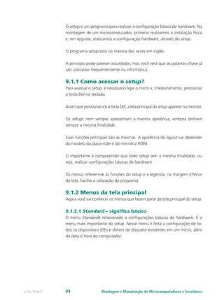 Montagem e Manutenção de Microcomputadores e Servidorese-Tec Brasil 94
O setup é um programa para realizar a configuração básica de hardware. Na
montagem de um microcomputador, primeiro realizamos a instalação física
e, em seguida, realizamos a configuração hardware, através do setup.
O programa setup está na maioria das vezes em inglês.
A princípio pode parecer assustador, mas você verá que as palavras-chave já
são utilizadas frequentemente na informática.
9.1.1 Como acessar o setup?
Para acessar o setup, é necessário ligar o micro e, imediatamente, pressionar
a tecla Del no teclado.
Assim que pressionamos a tecla Del, a tela principal do setup aparece no monitor.
Os setups nem sempre apresentam a mesma aparência, embora tenham
sempre a mesma finalidade.
Suas funções principais são as mesmas. A aparência do layout vai depender
do modelo da placa-mãe e da memória ROM.
O importante é compreender que todo setup tem a mesma finalidade, ou
seja, realizar configurações básicas de hardware.
Os menus referem-se às funções do setup e a legenda, na margem inferior
da tela, facilita a utilização do programa.
9.1.2 Menus da tela principal
Agora você vai conhecer os menus que fazem parte da tela principal do setup.
9.1.2.1 Standard – significa básico
O menu Standardé relacionado a configurações básicas do hardware. É o
menu mais importante do setup. Nesse menu é feita a configuração de to-
dos os dispositivos IDEs e drivers de disquete existentes em um micro, além
da data e hora do computador.
 