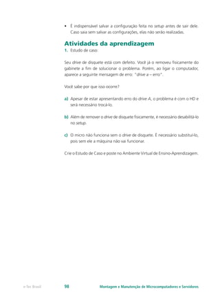 Montagem e Manutenção de Microcomputadores e Servidorese-Tec Brasil 98
•	 É indispensável salvar a configuração feita no setup antes de sair dele.
Caso saia sem salvar as configurações, elas não serão realizadas.
Atividades da aprendizagem
1.	 Estudo de caso:
Seu drive de disquete está com defeito. Você já o removeu fisicamente do
gabinete a fim de solucionar o problema. Porém, ao ligar o computador,
aparece a seguinte mensagem de erro: “drive a – erro”.
Você sabe por que isso ocorre?
a)	 Apesar de estar apresentando erro do drive A, o problema é com o HD e
será necessário trocá-lo.
b)	 Além de remover o drive de disquete fisicamente, é necessário desabilitá-lo
no setup.
c)	 O micro não funciona sem o drive de disquete. É necessário substituí-lo,
pois sem ele a máquina não vai funcionar.
Crie o Estudo de Caso e poste no Ambiente Virtual de Ensino-Aprendizagem.
 