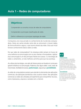 e-Tec Brasil 
Aula 1 – Redes de computadores 
Objetivos 
Compreender os conceitos iniciais de redes de computadores. 
Compreender as principais classificações de redes. 
Definir e diferenciar as principais topologias de redes. 
Começamos uma nova jornada no conhecimento do mundo dos computa-dores. 
Desta vez vamos estudar como eles se comunicam e trocam dados 
de forma eficiente e segura, o que ocorre através das redes. Esta aula inicial 
fornece conhecimento básico sobre as redes. 
Por que redes de computadores? As empresas estão sempre em busca de 
uma melhoria na comunicação com os seus clientes e fornecedores. Agilizar 
essa comunicação é um dos principais fatores de sucesso. E a tecnologia de 
redes é, certamente, um dos melhores caminhos para que isso aconteça. 
Ao utilizar esta tecnologia, uma série de fatores precisa ser levada em conta para 
garantir eficiência na comunicação. Podemos citar alguns deles: custo, taxas de 
transmissão, facilidade de acesso, padronização, segurança e portabilidade. 
As redes de computadores existem para atender às demandas das aplicações 
comerciais, das aplicações domésticas e dos usuários móveis. Nas aplicações 
comerciais as redes são utilizadas principalmente para compartilhar recursos, 
como impressoras, arquivos e conexão com a internet. 
Padronização 
Entende-se como a capacidade 
de os componentes de hardware 
e software de rede de diferentes 
marcas interagirem entre si, 
garantindo interoperabilidade. A 
padronização quase sempre indica 
que o usuário da tecnologia poderá 
adquiri-la a um custo mais baixo. 
Portabilidade 
Pressupõe que o usuário ou a 
empresa possam substituir seus 
componentes de rede, coexistindo 
os novos equipamentos (hardware 
ou software) com as tecnologias 
mais antigas. 
Aula 1 – Redes de computadores 15  