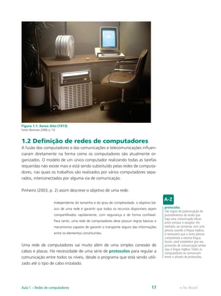 Figura 1.1: Xerox Alto (1973) 
Fonte: Morimoto (2008, p. 15) 
1.2 Definição de redes de computadores 
A fusão dos computadores e das comunicações e telecomunicações influen-ciaram 
diretamente na forma como os computadores são atualmente or-ganizados. 
O modelo de um único computador realizando todas as tarefas 
requeridas não existe mais e está sendo substituído pelas redes de computa-dores, 
nas quais os trabalhos são realizados por vários computadores sepa-rados, 
interconectados por alguma via de comunicação. 
Pinheiro (2003, p. 2) assim descreve o objetivo de uma rede: 
Independente do tamanho e do grau de complexidade, o objetivo bá-sico 
de uma rede é garantir que todos os recursos disponíveis sejam 
compartilhados rapidamente, com segurança e de forma confiável. 
Para tanto, uma rede de computadores deve possuir regras básicas e 
mecanismos capazes de garantir o transporte seguro das informações 
entre os elementos constituintes. 
Uma rede de computadores vai muito além de uma simples conexão de 
cabos e placas. Há necessidade de uma série de protocolos para regular a 
comunicação entre todos os níveis, desde o programa que está sendo utili-zado 
até o tipo de cabo instalado. 
protocolos 
São regras de padronização de 
procedimentos de modo que 
haja uma comunicação eficaz 
entre emissor e receptor. Por 
exemplo, ao conversar com uma 
pessoa usando a língua inglesa, 
é necessário que a outra pessoa 
compreenda a mesma língua. 
Assim, você estabelece que seu 
protocolo de comunicação verbal 
seja a língua inglesa. Todos os 
computadores se comunicam 
entre si através de protocolos. 
Aula 1 – Redes de computadores 17 e-Tec Brasil 
 