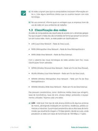 a) As redes surgiram para que os computadores trocassem informações en-tre 
si. Liste alguns benefícios diretos que os usuários tiveram com esta 
tecnologia. 
b) No uso comercial, informe quais as vantagens que as empresas tiram do 
uso de redes em seus ambientes de trabalho. 
1.3 Classificação das redes 
As redes de computadores são classificadas de acordo com a dimensão geográ-fica 
que ocupam e todas elas são concebidas de forma que possam se comuni-car 
com outras redes. Assim, as redes podem ser classificadas em: 
• LAN (Local Area Network – Rede de Área Local), 
• MAN (Metropolitan Area Network – Rede de Área Metropolitana) e 
• WAN (Wide Area Network – Rede de Área Extensa). 
Com o advento das novas tecnologias de redes wireless (sem fio), novas 
classificações foram adotadas: 
• WPAN (Wireless Personal Area Network – Rede sem Fio de Área Pessoal), 
• WLAN (Wireless Local Area Network – Rede sem Fio de Área Local), 
• WMAN (Wireless Metropolitan Area Network – Rede sem Fio de Área 
Metropolitana) e 
• WWAN (Wireless Wide Area Network – Rede sem Fio de Área Extensa). 
Elas possuem características, como: distâncias médias (áreas que atingem), 
taxas de transferência, taxas de erro, atrasos (delay), protocolos e equipa-mentos 
utilizados. Vejamos cada uma delas: 
a) LAN – rede local. Este tipo de rede alcança distância de algumas centenas 
de metros, abrangendo instalações em escritórios, residências, prédios co-merciais 
e industriais. Sua principal característica são as altas taxas de trans-missão, 
que atualmente chegam a 10 Gbps (porém, devido ao custo, ainda 
prevalecem as redes com taxas de transmissão de 100 Mbps a 1 Gpbs). 
e-Tec Brasil 18 Redes de Computadores 
 