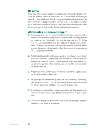 Resumo 
Nesta aula foram apresentados os conceitos iniciais sobre redes de computa-dores. 
Os aspectos-chave destes conceitos estão relacionados à classificação 
das redes e suas topologias. As redes tipicamente são classificadas de acordo 
com sua dimensão geográfica, como WANs e LANs. As topologias das redes 
estão fundamentadas nas tecnologias LANs, como em anel, em estrela e em 
barramento, com grande predominância da topologia em estrela. 
Atividades de aprendizagem 
1. Vamos supor que você vai usar uma rede sem fio, pois o seu vizinho lhe 
ofereceu uma forma de compartilhar a internet. Mas você depara com 
um problema: seu computador não tem placa de rede sem fio. Então 
você vai a uma loja especializada para adquirir tal equipamento. O ven-dedor 
diz que você pode levar qualquer marca que vai funcionar perfei-tamente. 
Pergunto: até que ponto a fala do vendedor é verdadeira ou 
falsa? Critique tecnicamente. 
2. A classificação das redes está ligada à sua área coberta e ao modo de co-municação 
entre seus componentes. Observando isso, crie um diagrama 
(Figura) que contenha todas as classificações de redes, exemplificando- 
-as, de forma que elas estejam conectadas entre si. Use exemplos práti-cos 
do seu dia a dia. 
3. A topologia em barramento está em desuso atualmente. Explique quais 
fatores determinaram tal extinção. 
4. Na topologia em barramento, quando um nó da rede está danificado, 
toda a rede para de funcionar. Se a mesma situação acontece numa rede 
em estrela, qual será o estado de funcionamento dessa rede? 
5. A topologia em anel também caiu em desuso na sua forma original de 
funcionar. Como funciona essa topologia atualmente? A que se deve 
isso? 
6. Um servidor de páginas da internet (do Google, por exemplo) pode ser 
considerado um nó de rede? Por quê? 
e-Tec Brasil 26 Redes de Computadores 
 