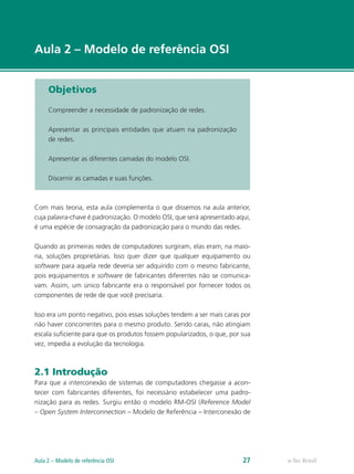 e-Tec Brasil 
Aula 2 – Modelo de referência OSI 
Objetivos 
Compreender a necessidade de padronização de redes. 
Apresentar as principais entidades que atuam na padronização 
de redes. 
Apresentar as diferentes camadas do modelo OSI. 
Discernir as camadas e suas funções. 
Com mais teoria, esta aula complementa o que dissemos na aula anterior, 
cuja palavra-chave é padronização. O modelo OSI, que será apresentado aqui, 
é uma espécie de consagração da padronização para o mundo das redes. 
Quando as primeiras redes de computadores surgiram, elas eram, na maio-ria, 
soluções proprietárias. Isso quer dizer que qualquer equipamento ou 
software para aquela rede deveria ser adquirido com o mesmo fabricante, 
pois equipamentos e software de fabricantes diferentes não se comunica-vam. 
Assim, um único fabricante era o responsável por fornecer todos os 
componentes de rede de que você precisaria. 
Isso era um ponto negativo, pois essas soluções tendem a ser mais caras por 
não haver concorrentes para o mesmo produto. Sendo caras, não atingiam 
escala suficiente para que os produtos fossem popularizados, o que, por sua 
vez, impedia a evolução da tecnologia. 
2.1 Introdução 
Para que a interconexão de sistemas de computadores chegasse a acon-tecer 
com fabricantes diferentes, foi necessário estabelecer uma padro-nização 
para as redes. Surgiu então o modelo RM-OSI (Reference Model 
– Open System Interconnection – Modelo de Referência – Interconexão de 
Aula 2 – Modelo de referência OSI 27  