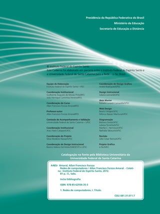 Presidência da República Federativa do Brasil 
Ministério da Educação 
Secretaria de Educação a Distância 
© Instituto Federal do Espírito Santo 
Este Caderno foi elaborado em parceria entre o Instituto Federal do Espírito Santo e 
a Universidade Federal de Santa Catarina para a Rede – e-Tec Brasil. 
Equipe de Elaboração 
Instituto Federal do Espírito Santo – IFES 
Coordenação Institucional 
Guilherme Augusto de Morais Pinto/IFES 
João Henrique Caminhas Ferreira/IFES 
Coordenação do Curso 
Allan Francisco Forzza Amaral/IFES 
Professor-autor 
Allan Francisco Forzza Amaral/IFES 
Comissão de Acompanhamento e Validação 
Universidade Federal de Santa Catarina – UFSC 
Coordenação Institucional 
Araci Hack Catapan/UFSC 
Coordenação do Projeto 
Silvia Modesto Nassar/UFSC 
Coordenação de Design Instrucional 
Beatriz Helena Dal Molin/UNIOESTE e UFSC 
Coordenação de Design Gráfico 
André Rodrigues/UFSC 
Design Instrucional 
Juliana Leonardi/UFSC 
Web Master 
Rafaela Lunardi Comarella/UFSC 
Web Design 
Beatriz Wilges/UFSC 
Mônica Nassar Machuca/UFSC 
Diagramação 
Bárbara Zardo/UFSC 
Juliana Tonietto/UFSC 
Marília C. Hermoso/UFSC 
Nathalia Takeuchi/UFSC 
Revisão 
Júlio César Ramos/UFSC 
Projeto Gráfico 
e-Tec/MEC 
Catalogação na fonte pela Biblioteca Universitária da 
Universidade Federal de Santa Catarina 
A485r Amaral, Allan Francisco Forzza 
Redes de computadores / Allan Francisco Forzza Amaral. - Colati-na 
: Instituto Federal do Espírito Santo, 2012. 
81 p.: il., tabs. 
Inclui bibliografia 
ISBN: 978-85-62934-35-3 
1. Redes de computadores. I. Título. 
CDU 681.31.011.7 
 