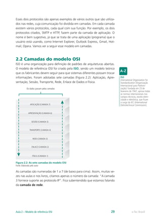 Esses dois protocolos são apenas exemplos de vários outros que são utiliza-dos 
nas redes, cuja comunicação foi dividida em camadas. Em cada camada 
existem vários protocolos, cada qual com sua função. Por exemplo, os dois 
protocolos citados, SMTP e HTTP, fazem parte da camada de aplicação. O 
nome é bem sugestivo, já que se trata de uma aplicação (programa) que o 
usuário está usando, como Internet Explorer, Outlook Express, Gmail, Hot-mail, 
Opera. Vamos ver a seguir esse modelo em camadas. 
2.2 Camadas do modelo OSI 
ISO é uma organização para definição de padrões de arquiteturas abertas. 
O modelo de referência OSI foi criado pela ISO, sendo um modelo teórico 
que os fabricantes devem seguir para que sistemas diferentes possam trocar 
informações. Foram adotadas sete camadas (Figura 2.2): Aplicação, Apre-sentação, 
Sessão, Transporte, Rede, Enlace de Dados e Física. 
Os dados passam pelas camadas 
APLICAÇÃO (CAMADA 7) 
APRESENTAÇÃO (CAMADA 6) 
SESSÃO (CAMADA 5) 
TRANSPORTE (CAMADA 4) 
REDE (CAMADA 3) 
ENLACE (CAMADA 2) 
FÍSICA (CAMADA 1) 
Figura 2.2: As sete camadas do modelo OSI 
Fonte: Elaborada pelo autor 
As camadas são numeradas de 1 a 7 (de baixo para cima). Assim, muitas ve-zes 
nas aulas e nos livros, citamos apenas o número da camada: “A camada 
3 fornece suporte ao protocolo IP”. Fica subentendido que estamos falando 
da camada de rede. 
ISO 
International Organization for 
Standardization (Organização 
Internacional para Padroni-zação): 
fundada em 23 de 
fevereiro de 1947, aprova todas 
as normas internacionais nos 
campos técnicos, exceto eletri-cidade 
e eletrônica, que ficam 
a cargo da IEC (International 
Eletrotechnical Commission). 
Aula 2 – Modelo de referência OSI 29 e-Tec Brasil 
 