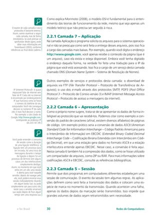 Como explica Morimoto (2008), o modelo OSI é fundamental para o enten-dimento 
das teorias de funcionamento da rede, mesmo que seja apenas um 
modelo teórico que não precisa ser seguido à risca. 
2.2.1 Camada 7 – Aplicação 
Na camada Aplicação o programa solicita os arquivos para o sistema operacio-nal 
e não se preocupa como será feita a entrega desses arquivos, pois isso fica 
a cargo das camadas mais baixas. Por exemplo, quando você digita o endereço 
http://www.google.com, você apenas recebe o conteúdo da página (que é 
um arquivo), caso ela exista e esteja disponível. Embora você tenha digitado 
o endereço daquela forma, na verdade foi feita uma tradução para o IP da 
página que você está acessando. Isso fica a cargo de um serviço desta camada 
chamado DNS (Domain Name System – Sistema de Resolução de Nomes). 
Outros exemplos de serviços e protocolos desta camada: o download de 
arquivos via FTP (File Transfer Protocol – Protocolo de Transferência de Ar-quivos); 
o uso dos e-mails através dos protocolos SMTP, POP3 (Post Office 
Protocol 3 – Protocolo de Correio versão 3) e IMAP (Internet Message Access 
Protocol – Protocolo de acesso a mensagens da internet). 
2.2.2 Camada 6 – Apresentação 
Como o próprio nome sugere, trata-se de se apresentar os dados de forma in-teligível 
ao protocolo que vai recebê-los. Podemos citar como exemplo a con-versão 
do padrão de caracteres (afinal, existem diversos alfabetos) de páginas 
de código. Um exemplo prático seria a conversão de dados ASCII (American 
Standard Code for Information Interchange – Código Padrão Americano para 
o Intercâmbio de Informação) em EBCDIC (Extended Binary Coded Decimal 
Interchange Code – Codificação Binária Estendida com Intercâmbio em Códi-go 
Decimal), em que uma estação gera dados no formato ASCII e a estação 
interlocutora entende apenas EBCDIC. Nesse caso, a conversão é feita aqui. 
Nesta camada 6 também há a compressão dos dados, como se fosse utilizado 
um compactador de arquivos, como ZIP ou RAR. Para mais informações sobre 
codificações ASCII e EBCDIC, consulte as referências bibliográficas. 
2.2.3 Camada 5 – Sessão 
Permite que dois programas em computadores diferentes estabeleçam uma 
sessão de comunicação. O evento da sessão tem algumas regras. As aplica-ções 
definem como será feita a transmissão dos dados e colocam uma es-pécie 
de marca no momento da transmissão. Quando acontecer uma falha, 
apenas os dados depois da marcação serão transmitidos. Isso impede que 
grandes volumes de dados sejam retransmitidos sem necessidade. 
O exame de cada camada e seus 
protocolos é bastante extenso. 
Assim, vamos examinar a seguir 
cada camada, mas de forma 
introdutória. Se você precisar se 
aprofundar desde agora, pode 
obter mais informações em 
Tanembaum (2003), conforme 
referências ao final deste caderno. 
IP (Internet Protocol)– é quase 
impossível falar de internet sem 
falar de IP. Cada site na internet 
é encontrado por endereçamento 
IP, que funciona como se fosse 
o número do telefone do seu 
computador. Você não consegue 
decorar os números IP de cada 
site; é mais fácil decorar o nome. 
Por exemplo: o site citado do 
Google, http://www.google.com, 
corresponde ao endereço IP 
64.233.161.99. 
Você pode entender o conceito 
de sessão como a duração 
de uma ligação telefônica: a 
ligação tem um processo para 
ser iniciada, há uma troca de 
mensagens durante o tempo 
da ligação e depois há um 
processo de término (em alguns 
casos um dos interlocutores 
simplesmente desliga). 
Assim, no momento em que você 
entra em um site, uma sessão 
é aberta para você naquele 
servidor; depois de navegar pelo 
site, você poderá encerrar essa 
sessão civilizadamente clicando 
em algum botão Sair, ou pode 
simplesmente sair para outro site; 
neste caso o servidor encerrará 
sua seção depois de ficar algum 
tempo sem uma resposta sua. 
e-Tec Brasil 30 Redes de Computadores 
 