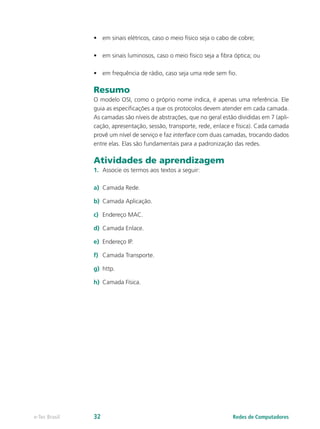 • em sinais elétricos, caso o meio físico seja o cabo de cobre; 
• em sinais luminosos, caso o meio físico seja a fibra óptica; ou 
• em frequência de rádio, caso seja uma rede sem fio. 
Resumo 
O modelo OSI, como o próprio nome indica, é apenas uma referência. Ele 
guia as especificações a que os protocolos devem atender em cada camada. 
As camadas são níveis de abstrações, que no geral estão divididas em 7 (apli-cação, 
apresentação, sessão, transporte, rede, enlace e física). Cada camada 
provê um nível de serviço e faz interface com duas camadas, trocando dados 
entre elas. Elas são fundamentais para a padronização das redes. 
Atividades de aprendizagem 
1. Associe os termos aos textos a seguir: 
a) Camada Rede. 
b) Camada Aplicação. 
c) Endereço MAC. 
d) Camada Enlace. 
e) Endereço IP. 
f) Camada Transporte. 
g) http. 
h) Camada Física. 
e-Tec Brasil 32 Redes de Computadores 
 