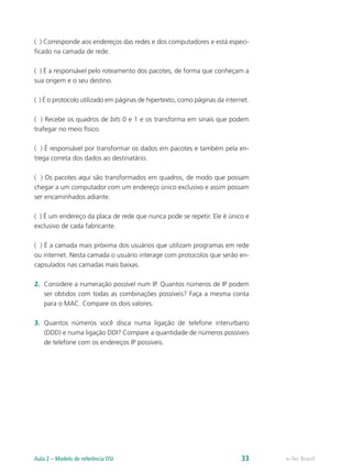 ( ) Corresponde aos endereços das redes e dos computadores e está especi-ficado 
na camada de rede. 
( ) É a responsável pelo roteamento dos pacotes, de forma que conheçam a 
sua origem e o seu destino. 
( ) É o protocolo utilizado em páginas de hipertexto, como páginas da internet. 
( ) Recebe os quadros de bits 0 e 1 e os transforma em sinais que podem 
trafegar no meio físico. 
( ) É responsável por transformar os dados em pacotes e também pela en-trega 
correta dos dados ao destinatário. 
( ) Os pacotes aqui são transformados em quadros, de modo que possam 
chegar a um computador com um endereço único exclusivo e assim possam 
ser encaminhados adiante. 
( ) É um endereço da placa de rede que nunca pode se repetir. Ele é único e 
exclusivo de cada fabricante. 
( ) É a camada mais próxima dos usuários que utilizam programas em rede 
ou internet. Nesta camada o usuário interage com protocolos que serão en-capsulados 
nas camadas mais baixas. 
2. Considere a numeração possível num IP. Quantos números de IP podem 
ser obtidos com todas as combinações possíveis? Faça a mesma conta 
para o MAC. Compare os dois valores. 
3. Quantos números você disca numa ligação de telefone interurbano 
(DDD) e numa ligação DDI? Compare a quantidade de números possíveis 
de telefone com os endereços IP possíveis. 
Aula 2 – Modelo de referência OSI 33 e-Tec Brasil 
 