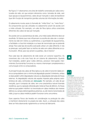 Na Figura 3.1 observamos uma área de trabalho conectada por cabos estru-turados 
de rede, em que existem elementos como: tomadas de rede, rack 
(que agrupa os equipamentos), cabos de par trançado e cabos de backbone 
(que têm função de transportar grandes volumes de informações da rede). 
O cabeamento muitas vezes é chamado de “mídia física” ou “meio físico”. 
Os componentes que são utilizados no cabeamento variam de acordo com 
a mídia utilizada. Por exemplo, um cabo de fibra óptica utiliza conectores 
diferentes dos cabos do tipo par trançado. 
De acordo com as características da rede, uma mídia (cabo) diferente deve ser 
escolhida. Os fatores que mais influenciam na escolha do cabo são: o compri-mento 
da rede (em metros ou quilômetros), a quantidade de equipamentos, 
a facilidade e o local de instalação e as taxas de transmissão que se pretende 
atingir. Para cada tipo de escolha você pode utilizar um cabo diferente. E não 
se preocupe: você pode fazer os trechos da rede com cabos diferentes se co-municarem. 
Afinal, para isso servem os padrões, não é mesmo? 
Para cada tipo de cabeamento de rede existe um conector específico. Os 
conectores são o elo mais fraco de um sistema de cabeamento. Quando 
mal instalados, podem gerar ruídos elétricos, provocar interrupções inter-mitentes 
(funciona/não funciona) ou mesmo interromper completamente a 
comunicação entre os computadores. 
A principal função dos cabos de fibra óptica ou de cobre é transmitir dados en-tre 
os computadores com o mínimo de degradação possível. Entretanto, ambos 
os tipos podem sofrer degradações naturais ou degradações derivadas de forças 
externas. As degradações naturais são aquelas impostas pelas próprias carac-terísticas 
do cabo, conhecidas por atenuação. Por exemplo, um cabo de par 
trançado, que é composto de cobre, tem uma característica natural chamada 
resistência, que é a oposição oferecida pelo metal ao fluxo de elétrons. As forças 
externas que podem interferir na transmissão em cabos metálicos são motores 
elétricos ou campos eletromagnéticos próximos, ou até mesmo transmissões de 
rádio, já que os cabos metálicos podem funcionar como uma antena. 
Esses aspectos físicos são levados em consideração na produção do cabo 
e interferem diretamente no projeto da rede. Assim, a utilização dos cabos 
deve ser feita observando rigidamente as normas do fabricante. 
Atenuação 
É um efeito que ocorre em qual-quer 
transmissão de dados, seja 
analógica ou digital. Quando 
um sinal passa por um cabo, a 
tendência é que ele perca força 
(potência) à medida que vai 
trafegando. Assim, quanto maior 
o tamanho do cabo, maior a 
atenuação. Se as medidas dos 
cabos utilizados na rede não 
obedecerem ao padrão, os com-putadores 
podem não conseguir 
trocar dados entre si. 
Aula 3 – Componentes de redes 37 e-Tec Brasil 
 