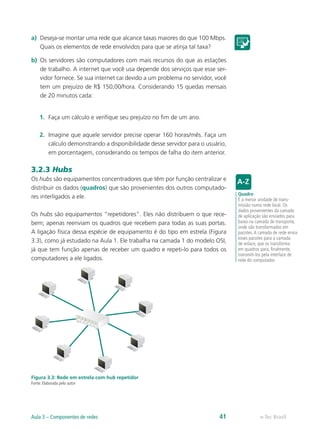 a) Deseja-se montar uma rede que alcance taxas maiores do que 100 Mbps. 
Quais os elementos de rede envolvidos para que se atinja tal taxa? 
b) Os servidores são computadores com mais recursos do que as estações 
de trabalho. A internet que você usa depende dos serviços que esse ser-vidor 
fornece. Se sua internet cai devido a um problema no servidor, você 
tem um prejuízo de R$ 150,00/hora. Considerando 15 quedas mensais 
de 20 minutos cada: 
1. Faça um cálculo e verifique seu prejuízo no fim de um ano. 
2. Imagine que aquele servidor precise operar 160 horas/mês. Faça um 
cálculo demonstrando a disponibilidade desse servidor para o usuário, 
em porcentagem, considerando os tempos de falha do item anterior. 
3.2.3 Hubs 
Os hubs são equipamentos concentradores que têm por função centralizar e 
distribuir os dados (quadros) que são provenientes dos outros computado-res 
interligados a ele. 
Os hubs são equipamentos “repetidores”. Eles não distribuem o que rece-bem; 
apenas reenviam os quadros que recebem para todas as suas portas. 
A ligação física dessa espécie de equipamento é do tipo em estrela (Figura 
3.3), como já estudado na Aula 1. Ele trabalha na camada 1 do modelo OSI, 
já que tem função apenas de receber um quadro e repeti-lo para todos os 
computadores a ele ligados. 
Figura 3.3: Rede em estrela com hub repetidor 
Fonte: Elaborada pelo autor 
Quadro 
É a menor unidade de trans-missão 
numa rede local. Os 
dados provenientes da camada 
de aplicação são enviados para 
baixo na camada de transporte, 
onde são transformados em 
pacotes. A camada de rede envia 
esses pacotes para a camada 
de enlace, que os transforma 
em quadros para, finalmente, 
transmiti-los pela interface de 
rede do computador. 
Aula 3 – Componentes de redes 41 e-Tec Brasil 
 