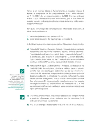 Vamos a um exemplo básico do funcionamento do roteador, voltando à 
Figura 3.9. Imagine que um dos computadores da REDE 1 tenha o endere-ço 
IP 192.168.31.5 e um dos computadores da REDE 2 tenha o endereço 
IP 172.15.20.8. Será necessário fazer o roteamento, pois as duas redes em 
questão possuem endereços de rede diferentes e obviamente estão separa-das 
por um roteador. 
Para que a comunicação do exemplo possa ser estabelecida, o roteador A é 
capaz de seguir duas rotas: 
1. transmitir diretamente para o roteador D ou; 
2. passar pelos roteadores B e C para chegar ao roteador D. 
A decisão por qual caminho o pacote deve trafegar é baseada em dois protocolos: 
a) Protocolo RIP (Routing Information Protocol – Protocolo de Informação de 
Roteamento): usa mecanismo baseado na distância entre os roteadores. 
Essa distância é medida em hops (saltos). Assim, no exemplo da Figura 3.9, 
os pacotes de A para chegar a D, passando por B e C, tiveram dois saltos. 
E para chegar a D sem passar por B e C, o salto é zero. Na transmissão de 
pacotes, o protocolo RIP usa a rota cuja quantidade de saltos é menor. 
b) Protocolo OSPF (Open Shortest Path First – Protocolo Aberto Baseado no 
Estado do Link). Sua tradução é confusa (a tradução literal é: primeiro 
caminho mais curto aberto), pois pode indicar que ele usa o mesmo me-canismo 
do RIP. Na verdade este protocolo se preocupa com a qualidade 
da comunicação entre os roteadores. Por exemplo, na Figura 3.9, para os 
pacotes da REDE 1 chegarem à REDE 3 há dois caminhos (pelo roteador 
B ou pelo roteador D). Neste protocolo, a escolha do caminho é baseada 
no congestionamento ou funcionamento dos roteadores B e D. A rota 
que estiver com tráfego mais rápido será usada como intermediária para 
a passagem dos pacotes. 
a) Faça um quadro-resumo do hardware de rede estudado com pelo menos 
as seguintes informações: nome, finalidade, taxa de transmissão, local 
onde você encontrou o equipamento. 
b) Peça ao seu tutor para mostrar como você pode ver o IP de sua máquina. 
Obtenha mais informações 
sobre este assunto em 
TORRES, Gabriel. Redes 
de computadores: curso 
completo. Axcel Books, 2001. 
Na internet, busque mais 
informações em http://www. 
hardware.com.br/livros/ 
redes/hubs-switches-bridges-roteadores. 
html 
e-Tec Brasil 48 Redes de Computadores 
 