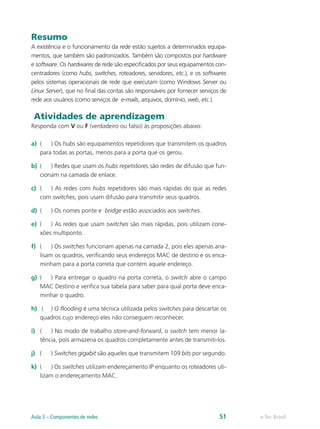 Resumo 
A existência e o funcionamento da rede estão sujeitos a determinados equipa-mentos, 
que também são padronizados. Também são compostos por hardware 
e software. Os hardwares de rede são especificados por seus equipamentos con-centradores 
(como hubs, switches, roteadores, servidores, etc.), e os softwares 
pelos sistemas operacionais de rede que executam (como Windows Server ou 
Linux Server), que no final das contas são responsáveis por fornecer serviços de 
rede aos usuários (como serviços de e-mails, arquivos, domínio, web, etc.). 
Atividades de aprendizagem 
Responda com V ou F (verdadeiro ou falso) às proposições abaixo: 
a) ( ) Os hubs são equipamentos repetidores que transmitem os quadros 
para todas as portas, menos para a porta que os gerou. 
b) ( ) Redes que usam os hubs repetidores são redes de difusão que fun-cionam 
na camada de enlace. 
c) ( ) As redes com hubs repetidores são mais rápidas do que as redes 
com switches, pois usam difusão para transmitir seus quadros. 
d) ( ) Os nomes ponte e bridge estão associados aos switches. 
e) ( ) As redes que usam switches são mais rápidas, pois utilizam cone-xões 
multiponto. 
f) ( ) Os switches funcionam apenas na camada 2, pois eles apenas ana-lisam 
os quadros, verificando seus endereços MAC de destino e os enca-minham 
para a porta correta que contém aquele endereço. 
g) ( ) Para entregar o quadro na porta correta, o switch abre o campo 
MAC Destino e verifica sua tabela para saber para qual porta deve enca-minhar 
o quadro. 
h) ( ) O flooding é uma técnica utilizada pelos switches para descartar os 
quadros cujo endereço eles não conseguem reconhecer. 
i) ( ) No modo de trabalho store-and-forward, o switch tem menor la-tência, 
pois armazena os quadros completamente antes de transmiti-los. 
j) ( ) Switches gigabit são aqueles que transmitem 109 bits por segundo. 
k) ( ) Os switches utilizam endereçamento IP enquanto os roteadores uti-lizam 
o endereçamento MAC. 
Aula 3 – Componentes de redes 51 e-Tec Brasil 
 