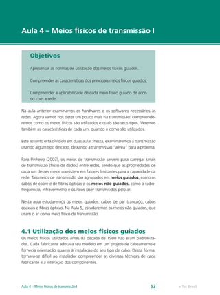 e-Tec Brasil 
Aula 4 – Meios físicos de transmissão I 
Objetivos 
Apresentar as normas de utilização dos meios físicos guiados. 
Compreender as características dos principais meios físicos guiados. 
Compreender a aplicabilidade de cada meio físico guiado de acor-do 
com a rede. 
Na aula anterior examinamos os hardwares e os softwares necessários às 
redes. Agora vamos nos deter um pouco mais na transmissão: compreende-remos 
como os meios físicos são utilizados e quais são seus tipos. Veremos 
também as características de cada um, quando e como são utilizados. 
Este assunto está dividido em duas aulas: nesta, examinaremos a transmissão 
usando algum tipo de cabo, deixando a transmissão “aérea” para a próxima. 
Para Pinheiro (2003), os meios de transmissão servem para carregar sinais 
de transmissão (fluxo de dados) entre redes, sendo que as propriedades de 
cada um desses meios consistem em fatores limitantes para a capacidade da 
rede. Tais meios de transmissão são agrupados em meios guiados, como os 
cabos de cobre e de fibras ópticas e os meios não guiados, como a radio-frequência, 
infravermelho e os raios laser transmitidos pelo ar. 
Nesta aula estudaremos os meios guiados: cabos de par trançado, cabos 
coaxiais e fibras ópticas. Na Aula 5, estudaremos os meios não guiados, que 
usam o ar como meio físico de transmissão. 
4.1 Utilização dos meios físicos guiados 
Os meios físicos utilizados antes da década de 1980 não eram padroniza-dos. 
Cada fabricante adotava seu modelo em um projeto de cabeamento e 
fornecia orientação quanto à instalação do seu tipo de cabo. Dessa forma, 
tornava-se difícil ao instalador compreender as diversas técnicas de cada 
fabricante e a interação dos componentes. 
Aula 4 – Meios físicos de transmissão I 53  