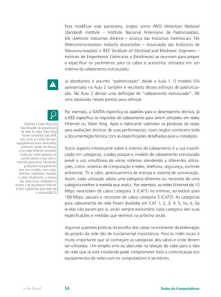 Para modificar esse panorama, órgãos como ANSI (American National 
Standards Institute – Instituto Nacional Americano de Padronização), 
EIA (Eletronic Industries Alliance – Aliança das Indústrias Eletrônicas), TIA 
(Telecommunications Industry Association – Associação das Indústrias de 
Telecomunicações) e IEEE (Institute of Electrical and Electronic Engineers – 
Instituto de Engenheiros Eletricistas e Eletrônicos) se reuniram para propor 
e especificar os parâmetros para os cabos e acessórios utilizados em um 
sistema de cabeamento estruturado. 
Já abordamos o assunto “padronização” desde a Aula 1. O modelo OSI 
apresentado na Aula 2 também é resultado desses esforços de padroniza-ção. 
Na Aula 3 demos uma definição de “cabeamento estruturado”. Dê 
uma repassada nesses pontos para reforçar. 
Por exemplo, a EIA/TIA especifica os padrões para o desempenho técnico; já 
o IEEE especifica os requisitos do cabeamento para serem utilizados em redes 
Ethernet ou Token Ring. Após o fabricante submeter os produtos de redes 
para avaliações técnicas de suas performances, esses órgãos constroem toda 
a documentação técnica com as especificações detalhadas para a instalação. 
Outro aspecto interessante sobre o sistema de cabeamento é a sua classifi-cação 
em categorias, criadas porque o modelo de cabeamento estruturado 
prevê o uso simultâneo de vários sistemas atendendo a diferentes utiliza-ções, 
como: sistemas de computação e redes, telefonia, segurança, controle 
ambiental, TV a cabo, gerenciamento de energia e sistema de sonorização. 
Assim, cada utilização adota uma categoria diferente ou necessita de uma 
categoria melhor à medida que evolui. Por exemplo, as redes Ethernet de 10 
Mbps necessitam de cabos categoria 3 (CAT3) no mínimo; ao evoluir para 
100 Mbps, passam a necessitar de cabos categoria 5 (CAT5). As categorias 
para cabeamento de rede foram divididas em CAT 1, 2, 3, 4, 5, 5e, 6, 6a 
(e elas não param por aí, estão sempre evoluindo); cada categoria tem suas 
especificações e medidas que veremos na próxima seção. 
Algumas questões práticas da escolha dos cabos no momento da elaboração 
do projeto da rede são de fundamental importância. Para as redes locais é 
muito importante que se conheçam as categorias dos cabos e onde devem 
ser utilizadas. Um simples erro ou descuido na seleção do cabo para o tipo 
de rede que se está instalando pode comprometer toda a comunicação dos 
equipamentos de redes com os computadores e servidores. 
Ethernet e Token Ring são 
classificações de arquiteturas 
de rede. As redes Token Ring 
foram concebidas pela IBM, 
mas, como os custos dos seus 
equipamentos eram muito altos, 
acabaram caindo em desuso. 
Já as redes Ethernet evoluíram 
muito, por terem adotado um 
padrão aberto, o que abriu o 
mercado para vários fabricantes 
produzirem equipamentos 
para esse modelo, como hubs, 
switches, roteadores, tomadas 
e cabos. Atualmente, a maioria 
das redes locais instaladas no 
mundo é de arquitetura Ethernet. 
O IEEE padronizou essa rede sob 
o número 802.3. 
e-Tec Brasil 54 Redes de Computadores 
 