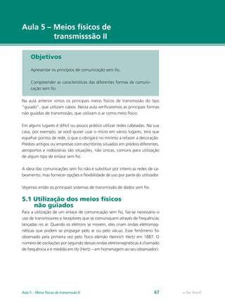 e-Tec Brasil 
Aula 5 – Meios físicos de 
transmisssão II 
Objetivos 
Apresentar os princípios de comunicação sem fio. 
Compreender as características das diferentes formas de comuni-cação 
sem fio 
Na aula anterior vimos os principais meios físicos de transmissão do tipo 
“guiado”, que utilizam cabos. Nesta aula verificaremos as principais formas 
não guiadas de transmissão, que utilizam o ar como meio físico. 
Em alguns lugares é difícil ou pouco prático utilizar redes cabeadas. Na sua 
casa, por exemplo, se você quiser usar o micro em vários lugares, terá que 
espalhar pontos de rede, o que o obrigará no mínimo a refazer a decoração. 
Prédios antigos ou empresas com escritórios situados em prédios diferentes, 
aeroportos e rodoviárias são situações, não únicas, comuns para utilização 
de algum tipo de enlace sem fio. 
A ideia das comunicações sem fio não é substituir por inteiro as redes de ca-beamento, 
mas fornecer opções e flexibilidade de uso por parte do utilizador. 
Vejamos então os principais sistemas de transmissão de dados sem fio. 
5.1 Utilização dos meios físicos 
não guiados 
Para a utilização de um enlace de comunicação sem fio, faz-se necessário o 
uso de transmissores e receptores que se comuniquem através de frequências 
lançadas no ar. Quando os elétrons se movem, eles criam ondas eletromag-néticas 
que podem se propagar pelo ar ou pelo vácuo. Esse fenômeno foi 
observado pela primeira vez pelo físico alemão Heinrich Hertz em 1887. O 
número de oscilações por segundo dessas ondas eletromagnéticas é chamado 
de frequência e é medido em Hz (Hertz – em homenagem ao seu observador). 
Aula 5 – Meios físicos de transmissão II 67  