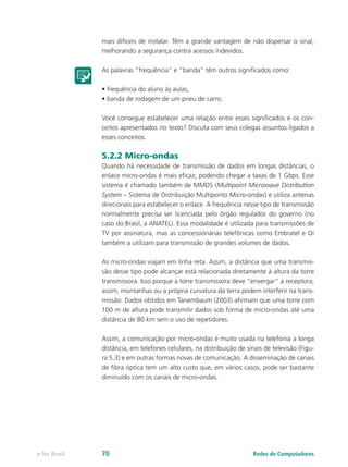 mais difíceis de instalar. Têm a grande vantagem de não dispersar o sinal, 
melhorando a segurança contra acessos indevidos. 
As palavras “frequência” e “banda” têm outros significados como: 
• frequência do aluno às aulas, 
• banda de rodagem de um pneu de carro. 
Você consegue estabelecer uma relação entre esses significados e os con-ceitos 
apresentados no texto? Discuta com seus colegas assuntos ligados a 
esses conceitos. 
5.2.2 Micro-ondas 
Quando há necessidade de transmissão de dados em longas distâncias, o 
enlace micro-ondas é mais eficaz, podendo chegar a taxas de 1 Gbps. Esse 
sistema é chamado também de MMDS (Multipoint Microwave Distribution 
System – Sistema de Distribuição Multiponto Micro-ondas) e utiliza antenas 
direcionais para estabelecer o enlace. A frequência nesse tipo de transmissão 
normalmente precisa ser licenciada pelo órgão regulador do governo (no 
caso do Brasil, a ANATEL). Essa modalidade é utilizada para transmissões de 
TV por assinatura, mas as concessionárias telefônicas como Embratel e Oi 
também a utilizam para transmissão de grandes volumes de dados. 
As micro-ondas viajam em linha reta. Assim, a distância que uma transmis-são 
desse tipo pode alcançar está relacionada diretamente à altura da torre 
transmissora. Isso porque a torre transmissora deve “enxergar” a receptora; 
assim, montanhas ou a própria curvatura da terra podem interferir na trans-missão. 
Dados obtidos em Tanembaum (2003) afirmam que uma torre com 
100 m de altura pode transmitir dados sob forma de micro-ondas até uma 
distância de 80 km sem o uso de repetidores. 
Assim, a comunicação por micro-ondas é muito usada na telefonia a longa 
distância, em telefones celulares, na distribuição de sinais de televisão (Figu-ra 
5.3) e em outras formas novas de comunicação. A disseminação de canais 
de fibra óptica tem um alto custo que, em vários casos, pode ser bastante 
diminuído com os canais de micro-ondas. 
e-Tec Brasil 70 Redes de Computadores 
 